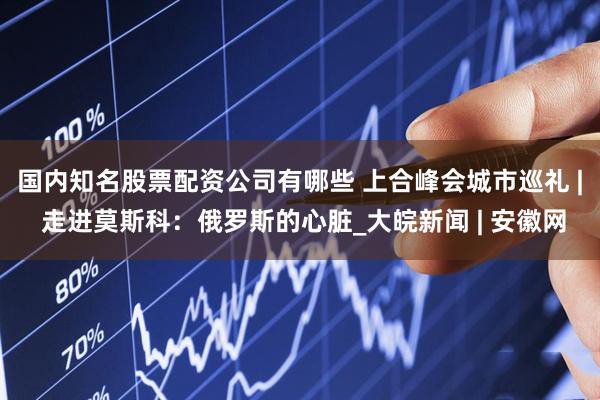 国内知名股票配资公司有哪些 上合峰会城市巡礼 | 走进莫斯科：俄罗斯的心脏_大皖新闻 | 安徽网