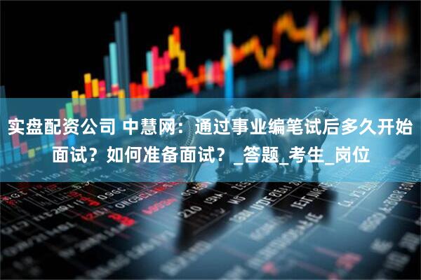 实盘配资公司 中慧网：通过事业编笔试后多久开始面试？如何准备面试？_答题_考生_岗位