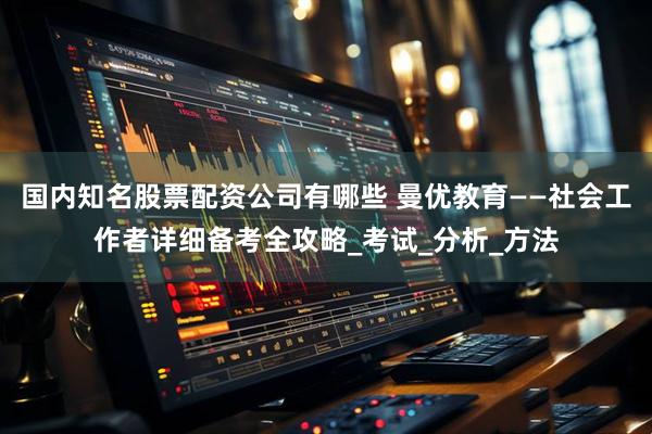 国内知名股票配资公司有哪些 曼优教育——社会工作者详细备考全攻略_考试_分析_方法