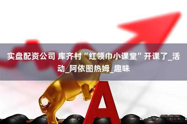 实盘配资公司 库齐村“红领巾小课堂”开课了_活动_阿依图热姆_趣味