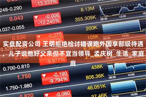 实盘配资公司 王明拒绝检讨错误跑外国享部级待遇，儿子说他好父亲但不宜当领导_孟庆树_生活_家庭