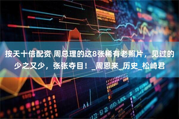 按天十倍配资 周总理的这8张稀有老照片，见过的少之又少，张张夺目！_周恩来_历史_松崎君