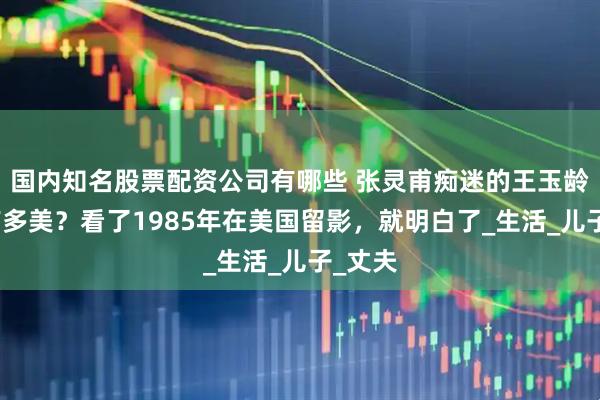 国内知名股票配资公司有哪些 张灵甫痴迷的王玉龄到底有多美？看了1985年在美国留影，就明白了_生活_儿子_丈夫